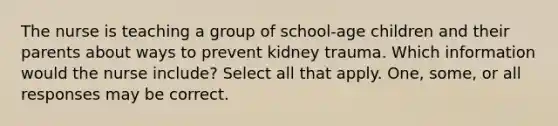 The nurse is teaching a group of school-age children and their parents about ways to prevent kidney trauma. Which information would the nurse include? Select all that apply. One, some, or all responses may be correct.