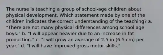 The nurse is teaching a group of school-age children about physical development. Which statement made by one of the children indicates the correct understanding of the teaching? a. "There are not many physical differences among school age boys." b. "I will appear heavier due to an increase in fat production." c. "I will grow an average of 2.5 in (6.5 cm) per year." d. "I will have improved gross motor skills."