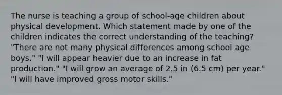 The nurse is teaching a group of school-age children about physical development. Which statement made by one of the children indicates the correct understanding of the teaching? "There are not many physical differences among school age boys." "I will appear heavier due to an increase in fat production." "I will grow an average of 2.5 in (6.5 cm) per year." "I will have improved gross motor skills."