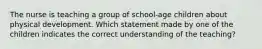 The nurse is teaching a group of school-age children about physical development. Which statement made by one of the children indicates the correct understanding of the teaching?