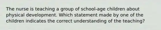 The nurse is teaching a group of school-age children about physical development. Which statement made by one of the children indicates the correct understanding of the teaching?