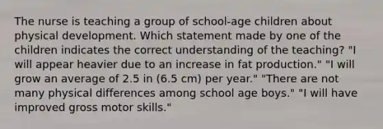 The nurse is teaching a group of school-age children about physical development. Which statement made by one of the children indicates the correct understanding of the teaching? "I will appear heavier due to an increase in fat production." "I will grow an average of 2.5 in (6.5 cm) per year." "There are not many physical differences among school age boys." "I will have improved gross motor skills."