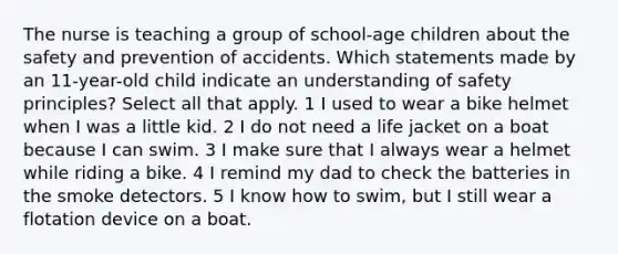 The nurse is teaching a group of school-age children about the safety and prevention of accidents. Which statements made by an 11-year-old child indicate an understanding of safety principles? Select all that apply. 1 I used to wear a bike helmet when I was a little kid. 2 I do not need a life jacket on a boat because I can swim. 3 I make sure that I always wear a helmet while riding a bike. 4 I remind my dad to check the batteries in the smoke detectors. 5 I know how to swim, but I still wear a flotation device on a boat.