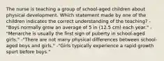 The nurse is teaching a group of school-aged children about physical development. Which statement made by one of the children indicates the correct understanding of the teaching? -"Boys normally grow an average of 5 in (12.5 cm) each year." -"Menarche is usually the first sign of puberty in school-aged girls." -"There are not many physical differences between school-aged boys and girls." -"Girls typically experience a rapid growth spurt before boys."