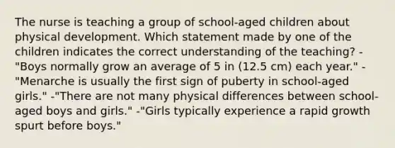 The nurse is teaching a group of school-aged children about physical development. Which statement made by one of the children indicates the correct understanding of the teaching? -"Boys normally grow an average of 5 in (12.5 cm) each year." -"Menarche is usually the first sign of puberty in school-aged girls." -"There are not many physical differences between school-aged boys and girls." -"Girls typically experience a rapid growth spurt before boys."