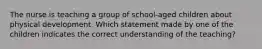 The nurse is teaching a group of school-aged children about physical development. Which statement made by one of the children indicates the correct understanding of the teaching?