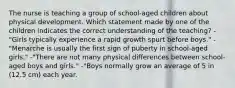 The nurse is teaching a group of school-aged children about physical development. Which statement made by one of the children indicates the correct understanding of the teaching? -"Girls typically experience a rapid growth spurt before boys." -"Menarche is usually the first sign of puberty in school-aged girls." -"There are not many physical differences between school-aged boys and girls." -"Boys normally grow an average of 5 in (12.5 cm) each year.