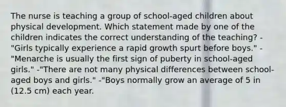 The nurse is teaching a group of school-aged children about physical development. Which statement made by one of the children indicates the correct understanding of the teaching? -"Girls typically experience a rapid growth spurt before boys." -"Menarche is usually the first sign of puberty in school-aged girls." -"There are not many physical differences between school-aged boys and girls." -"Boys normally grow an average of 5 in (12.5 cm) each year.