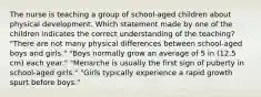 The nurse is teaching a group of school-aged children about physical development. Which statement made by one of the children indicates the correct understanding of the teaching? "There are not many physical differences between school-aged boys and girls." "Boys normally grow an average of 5 in (12.5 cm) each year." "Menarche is usually the first sign of puberty in school-aged girls." "Girls typically experience a rapid growth spurt before boys."