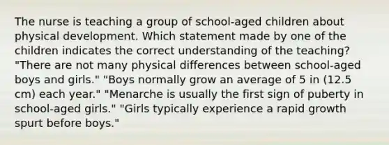 The nurse is teaching a group of school-aged children about physical development. Which statement made by one of the children indicates the correct understanding of the teaching? "There are not many physical differences between school-aged boys and girls." "Boys normally grow an average of 5 in (12.5 cm) each year." "Menarche is usually the first sign of puberty in school-aged girls." "Girls typically experience a rapid growth spurt before boys."