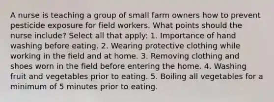 A nurse is teaching a group of small farm owners how to prevent pesticide exposure for field workers. What points should the nurse include? Select all that apply: 1. Importance of hand washing before eating. 2. Wearing protective clothing while working in the field and at home. 3. Removing clothing and shoes worn in the field before entering the home. 4. Washing fruit and vegetables prior to eating. 5. Boiling all vegetables for a minimum of 5 minutes prior to eating.