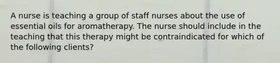 A nurse is teaching a group of staff nurses about the use of essential oils for aromatherapy. The nurse should include in the teaching that this therapy might be contraindicated for which of the following clients?