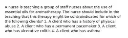 A nurse is teaching a group of staff nurses about the use of essential oils for aromatherapy. The nurse should include in the teaching that this therapy might be contraindicated for which of the following clients? 1. A client who has a history of physical abuse 2. A client who has a permanent pacemaker 3. A client who has ulcerative colitis 4. A client who has asthma