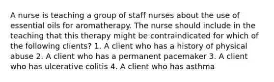 A nurse is teaching a group of staff nurses about the use of essential oils for aromatherapy. The nurse should include in the teaching that this therapy might be contraindicated for which of the following clients? 1. A client who has a history of physical abuse 2. A client who has a permanent pacemaker 3. A client who has ulcerative colitis 4. A client who has asthma