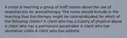 A nurse is teaching a group of staff nurses about the use of essential oils for aromatherapy. The nurse should include in the teaching that this therapy might be contraindicated for which of the following clients? A client who has a history of physical abuse A client who has a permanent pacemaker A client who has ulcerative colitis A client who has asthma