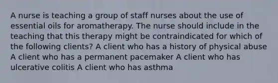 A nurse is teaching a group of staff nurses about the use of essential oils for aromatherapy. The nurse should include in the teaching that this therapy might be contraindicated for which of the following clients? A client who has a history of physical abuse A client who has a permanent pacemaker A client who has ulcerative colitis A client who has asthma