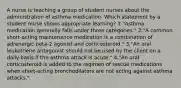 A nurse is teaching a group of student nurses about the administration of asthma medication. Which statement by a student nurse shows appropriate learning? 1."Asthma medication generally falls under three categories." 2."A common short-acting maintenance medication is a combination of adrenergic beta-2 agonist and corticosteroid." 3."An oral leukotriene antagonist should not be used by the client on a daily basis if the asthma attack is acute." 4."An oral corticosteroid is added to the regimen of rescue medications when short-acting bronchodilators are not acting against asthma attacks."