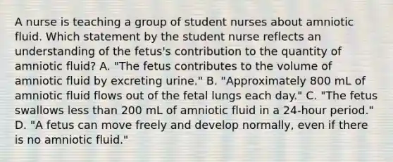 A nurse is teaching a group of student nurses about amniotic fluid. Which statement by the student nurse reflects an understanding of the fetus's contribution to the quantity of amniotic fluid? A. "The fetus contributes to the volume of amniotic fluid by excreting urine." B. "Approximately 800 mL of amniotic fluid flows out of the fetal lungs each day." C. "The fetus swallows less than 200 mL of amniotic fluid in a 24-hour period." D. "A fetus can move freely and develop normally, even if there is no amniotic fluid."