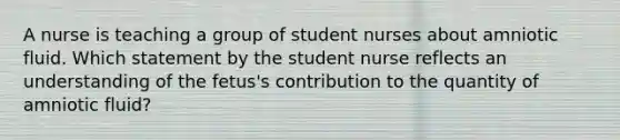 A nurse is teaching a group of student nurses about amniotic fluid. Which statement by the student nurse reflects an understanding of the fetus's contribution to the quantity of amniotic fluid?