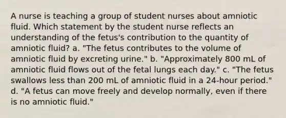 A nurse is teaching a group of student nurses about amniotic fluid. Which statement by the student nurse reflects an understanding of the fetus's contribution to the quantity of amniotic fluid? a. "The fetus contributes to the volume of amniotic fluid by excreting urine." b. "Approximately 800 mL of amniotic fluid flows out of the fetal lungs each day." c. "The fetus swallows less than 200 mL of amniotic fluid in a 24-hour period." d. "A fetus can move freely and develop normally, even if there is no amniotic fluid."