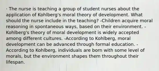 · The nurse is teaching a group of student nurses about the application of Kohlberg's moral theory of development. What should the nurse include in the teaching? -Children acquire moral reasoning in spontaneous ways, based on their environment. -Kohlberg's theory of moral development is widely accepted among different cultures. -According to Kohlberg, moral development can be advanced through formal education. -According to Kohlberg, individuals are born with some level of morals, but the environment shapes them throughout their lifespan.