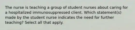 The nurse is teaching a group of student nurses about caring for a hospitalized immunosuppressed client. Which statement(s) made by the student nurse indicates the need for further teaching? Select all that apply.