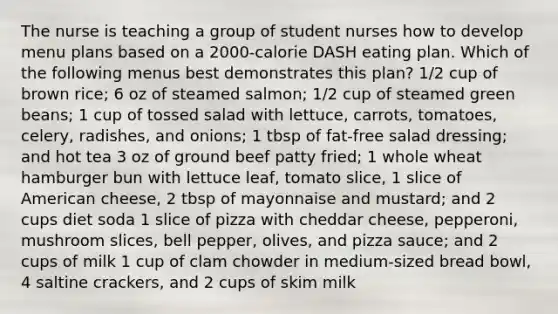 The nurse is teaching a group of student nurses how to develop menu plans based on a 2000-calorie DASH eating plan. Which of the following menus best demonstrates this plan? 1/2 cup of brown rice; 6 oz of steamed salmon; 1/2 cup of steamed green beans; 1 cup of tossed salad with lettuce, carrots, tomatoes, celery, radishes, and onions; 1 tbsp of fat-free salad dressing; and hot tea 3 oz of ground beef patty fried; 1 whole wheat hamburger bun with lettuce leaf, tomato slice, 1 slice of American cheese, 2 tbsp of mayonnaise and mustard; and 2 cups diet soda 1 slice of pizza with cheddar cheese, pepperoni, mushroom slices, bell pepper, olives, and pizza sauce; and 2 cups of milk 1 cup of clam chowder in medium-sized bread bowl, 4 saltine crackers, and 2 cups of skim milk