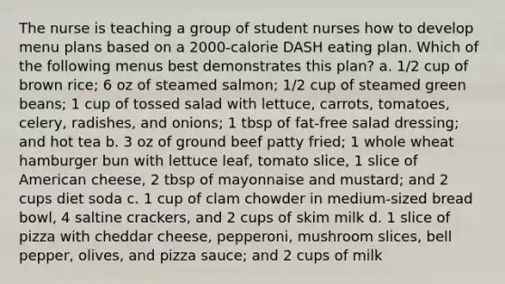 The nurse is teaching a group of student nurses how to develop menu plans based on a 2000-calorie DASH eating plan. Which of the following menus best demonstrates this plan? a. 1/2 cup of brown rice; 6 oz of steamed salmon; 1/2 cup of steamed green beans; 1 cup of tossed salad with lettuce, carrots, tomatoes, celery, radishes, and onions; 1 tbsp of fat-free salad dressing; and hot tea b. 3 oz of ground beef patty fried; 1 whole wheat hamburger bun with lettuce leaf, tomato slice, 1 slice of American cheese, 2 tbsp of mayonnaise and mustard; and 2 cups diet soda c. 1 cup of clam chowder in medium-sized bread bowl, 4 saltine crackers, and 2 cups of skim milk d. 1 slice of pizza with cheddar cheese, pepperoni, mushroom slices, bell pepper, olives, and pizza sauce; and 2 cups of milk