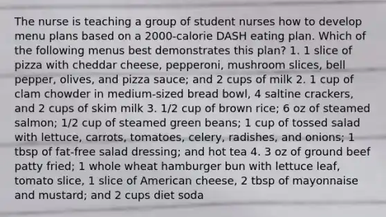 The nurse is teaching a group of student nurses how to develop menu plans based on a 2000-calorie DASH eating plan. Which of the following menus best demonstrates this plan? 1. 1 slice of pizza with cheddar cheese, pepperoni, mushroom slices, bell pepper, olives, and pizza sauce; and 2 cups of milk 2. 1 cup of clam chowder in medium-sized bread bowl, 4 saltine crackers, and 2 cups of skim milk 3. 1/2 cup of brown rice; 6 oz of steamed salmon; 1/2 cup of steamed green beans; 1 cup of tossed salad with lettuce, carrots, tomatoes, celery, radishes, and onions; 1 tbsp of fat-free salad dressing; and hot tea 4. 3 oz of ground beef patty fried; 1 whole wheat hamburger bun with lettuce leaf, tomato slice, 1 slice of American cheese, 2 tbsp of mayonnaise and mustard; and 2 cups diet soda