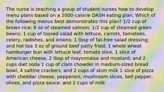 The nurse is teaching a group of student nurses how to develop menu plans based on a 2000-calorie DASH eating plan. Which of the following menus best demonstrates this plan? 1/2 cup of brown rice; 6 oz of steamed salmon; 1/2 cup of steamed green beans; 1 cup of tossed salad with lettuce, carrots, tomatoes, celery, radishes, and onions; 1 tbsp of fat-free salad dressing; and hot tea 3 oz of ground beef patty fried; 1 whole wheat hamburger bun with lettuce leaf, tomato slice, 1 slice of American cheese, 2 tbsp of mayonnaise and mustard; and 2 cups diet soda 1 cup of clam chowder in medium-sized bread bowl, 4 saltine crackers, and 2 cups of skim milk 1 slice of pizza with cheddar cheese, pepperoni, mushroom slices, bell pepper, olives, and pizza sauce; and 2 cups of milk