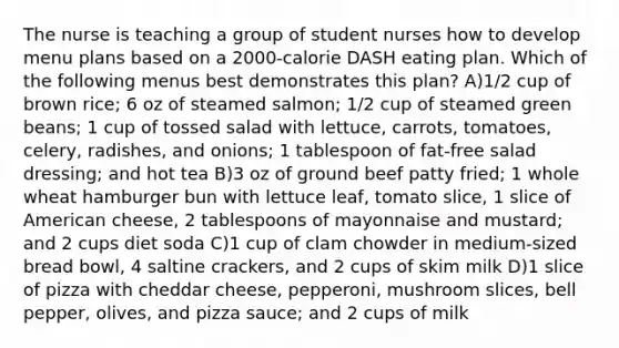 The nurse is teaching a group of student nurses how to develop menu plans based on a 2000-calorie DASH eating plan. Which of the following menus best demonstrates this plan? A)1/2 cup of brown rice; 6 oz of steamed salmon; 1/2 cup of steamed green beans; 1 cup of tossed salad with lettuce, carrots, tomatoes, celery, radishes, and onions; 1 tablespoon of fat-free salad dressing; and hot tea B)3 oz of ground beef patty fried; 1 whole wheat hamburger bun with lettuce leaf, tomato slice, 1 slice of American cheese, 2 tablespoons of mayonnaise and mustard; and 2 cups diet soda C)1 cup of clam chowder in medium-sized bread bowl, 4 saltine crackers, and 2 cups of skim milk D)1 slice of pizza with cheddar cheese, pepperoni, mushroom slices, bell pepper, olives, and pizza sauce; and 2 cups of milk