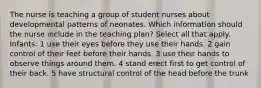 The nurse is teaching a group of student nurses about developmental patterns of neonates. Which information should the nurse include in the teaching plan? Select all that apply. Infants: 1 use their eyes before they use their hands. 2 gain control of their feet before their hands. 3 use their hands to observe things around them. 4 stand erect first to get control of their back. 5 have structural control of the head before the trunk