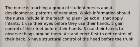 The nurse is teaching a group of student nurses about developmental patterns of neonates. Which information should the nurse include in the teaching plan? Select all that apply. Infants: 1 use their eyes before they use their hands. 2 gain control of their feet before their hands. 3 use their hands to observe things around them. 4 stand erect first to get control of their back. 5 have structural control of the head before the trunk