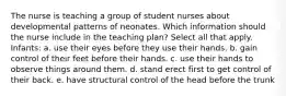 The nurse is teaching a group of student nurses about developmental patterns of neonates. Which information should the nurse include in the teaching plan? Select all that apply. Infants: a. use their eyes before they use their hands. b. gain control of their feet before their hands. c. use their hands to observe things around them. d. stand erect first to get control of their back. e. have structural control of the head before the trunk