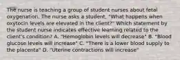 The nurse is teaching a group of student nurses about fetal oxygenation. The nurse asks a student, "What happens when oxytocin levels are elevated in the client?" Which statement by the student nurse indicates effective learning related to the client's condition? A. "Hemoglobin levels will decrease" B. "Blood glucose levels will increase" C. "There is a lower blood supply to the placenta" D. "Uterine contractions will increase"