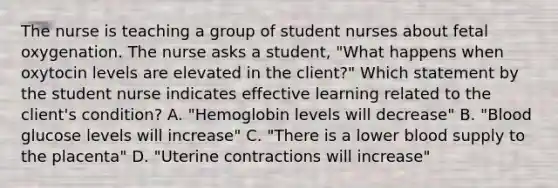 The nurse is teaching a group of student nurses about fetal oxygenation. The nurse asks a student, "What happens when oxytocin levels are elevated in the client?" Which statement by the student nurse indicates effective learning related to the client's condition? A. "Hemoglobin levels will decrease" B. "Blood glucose levels will increase" C. "There is a lower blood supply to the placenta" D. "Uterine contractions will increase"