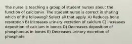 The nurse is teaching a group of student nurses about the function of calcitonin. The student nurse is correct in sharing which of the following? Select all that apply. A) Reduces bone resorption B) Increases urinary excretion of calcium C) Increases deposition of calcium in bones D) Decreases deposition of phosphorous in bones E) Decreases urinary excretion of phosphate