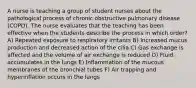 A nurse is teaching a group of student nurses about the pathological process of chronic obstructive pulmonary disease (COPD). The nurse evaluates that the teaching has been effective when the students describe the process in which order? A) Repeated exposure to respiratory irritants B) Increased mucus production and decreased action of the cilia C) Gas exchange is affected and the volume of air exchange is reduced D) Fluid accumulates in the lungs E) Inflammation of the mucous membranes of the bronchial tubes F) Air trapping and hyperinflation occurs in the lungs