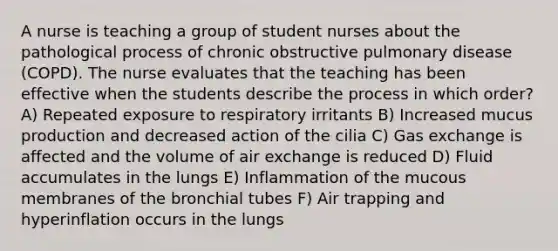 A nurse is teaching a group of student nurses about the pathological process of chronic obstructive pulmonary disease (COPD). The nurse evaluates that the teaching has been effective when the students describe the process in which order? A) Repeated exposure to respiratory irritants B) Increased mucus production and decreased action of the cilia C) Gas exchange is affected and the volume of air exchange is reduced D) Fluid accumulates in the lungs E) Inflammation of the mucous membranes of the bronchial tubes F) Air trapping and hyperinflation occurs in the lungs