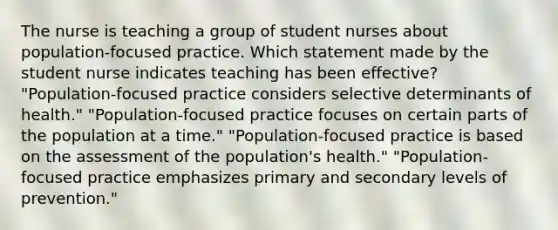 The nurse is teaching a group of student nurses about population-focused practice. Which statement made by the student nurse indicates teaching has been effective? "Population-focused practice considers selective determinants of health." "Population-focused practice focuses on certain parts of the population at a time." "Population-focused practice is based on the assessment of the population's health." "Population-focused practice emphasizes primary and secondary levels of prevention."