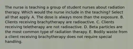 The nurse is teaching a group of student nurses about radiation therapy. Which would the nurse include in the teaching? Select all that apply. A. The dose is always more than the exposure. B. Clients receiving brachytherapy are radioactive. C. Clients receiving teletherapy are not radioactive. D. Beta particles are the most common type of radiation therapy. E. Bodily waste from a client receiving brachytherapy does not require special handling.