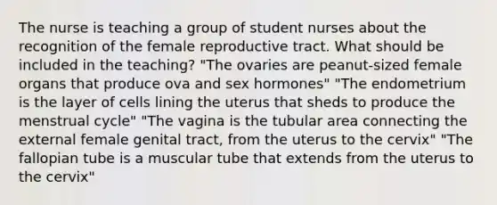 The nurse is teaching a group of student nurses about the recognition of the female reproductive tract. What should be included in the teaching? "The ovaries are peanut-sized female organs that produce ova and sex hormones" "The endometrium is the layer of cells lining the uterus that sheds to produce the menstrual cycle" "The vagina is the tubular area connecting the external female genital tract, from the uterus to the cervix" "The fallopian tube is a muscular tube that extends from the uterus to the cervix"