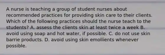 A nurse is teaching a group of student nurses about recommended practices for providing skin care to their clients. Which of the following practices should the nurse teach to the students? A. assess the clients skin at least twice a week B. avoid using soap and hot water, if possible. C. do not use skin barrie products. D. avoid using skin emollients whenever possible.