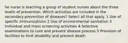 he nurse is teaching a group of student nurses about the three levels of prevention. Which activities are included in the secondary prevention of diseases? Select all that apply. 1 Use of specific immunizations 2 Use of environmental sanitation 3 Individual and mass screening activities 4 Selective examinations to cure and prevent disease process 5 Provision of facilities to limit disability and prevent death