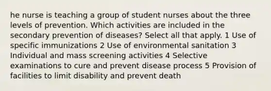 he nurse is teaching a group of student nurses about the three levels of prevention. Which activities are included in the secondary prevention of diseases? Select all that apply. 1 Use of specific immunizations 2 Use of environmental sanitation 3 Individual and mass screening activities 4 Selective examinations to cure and prevent disease process 5 Provision of facilities to limit disability and prevent death