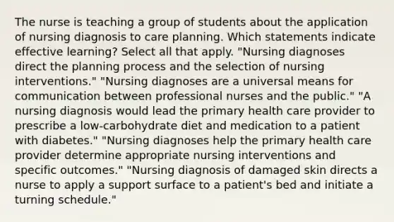 The nurse is teaching a group of students about the application of nursing diagnosis to care planning. Which statements indicate effective learning? Select all that apply. "Nursing diagnoses direct the planning process and the selection of nursing interventions." "Nursing diagnoses are a universal means for communication between professional nurses and the public." "A nursing diagnosis would lead the primary health care provider to prescribe a low-carbohydrate diet and medication to a patient with diabetes." "Nursing diagnoses help the primary health care provider determine appropriate nursing interventions and specific outcomes." "Nursing diagnosis of damaged skin directs a nurse to apply a support surface to a patient's bed and initiate a turning schedule."