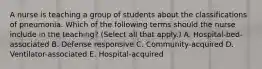 A nurse is teaching a group of students about the classifications of pneumonia. Which of the following terms should the nurse include in the teaching? (Select all that apply.) A. Hospital-bed-associated B. Defense responsive C. Community-acquired D. Ventilator-associated E. Hospital-acquired