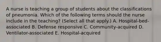 A nurse is teaching a group of students about the classifications of pneumonia. Which of the following terms should the nurse include in the teaching? (Select all that apply.) A. Hospital-bed-associated B. Defense responsive C. Community-acquired D. Ventilator-associated E. Hospital-acquired