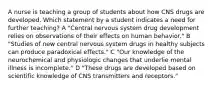 A nurse is teaching a group of students about how CNS drugs are developed. Which statement by a student indicates a need for further teaching? A "Central nervous system drug development relies on observations of their effects on human behavior." B "Studies of new central nervous system drugs in healthy subjects can produce paradoxical effects." C "Our knowledge of the neurochemical and physiologic changes that underlie mental illness is incomplete." D "These drugs are developed based on scientific knowledge of CNS transmitters and receptors."