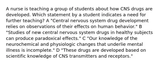 A nurse is teaching a group of students about how CNS drugs are developed. Which statement by a student indicates a need for further teaching? A "Central nervous system drug development relies on observations of their effects on human behavior." B "Studies of new central nervous system drugs in healthy subjects can produce paradoxical effects." C "Our knowledge of the neurochemical and physiologic changes that underlie mental illness is incomplete." D "These drugs are developed based on scientific knowledge of CNS transmitters and receptors."